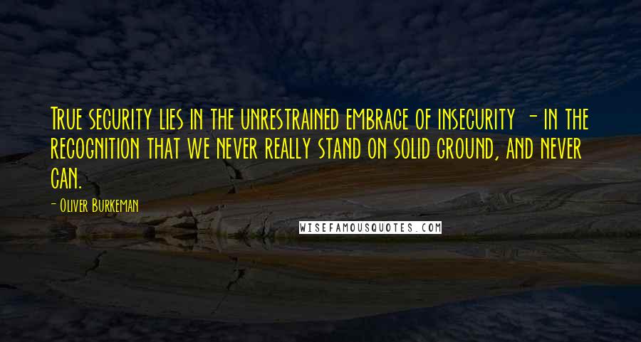 Oliver Burkeman Quotes: True security lies in the unrestrained embrace of insecurity - in the recognition that we never really stand on solid ground, and never can.