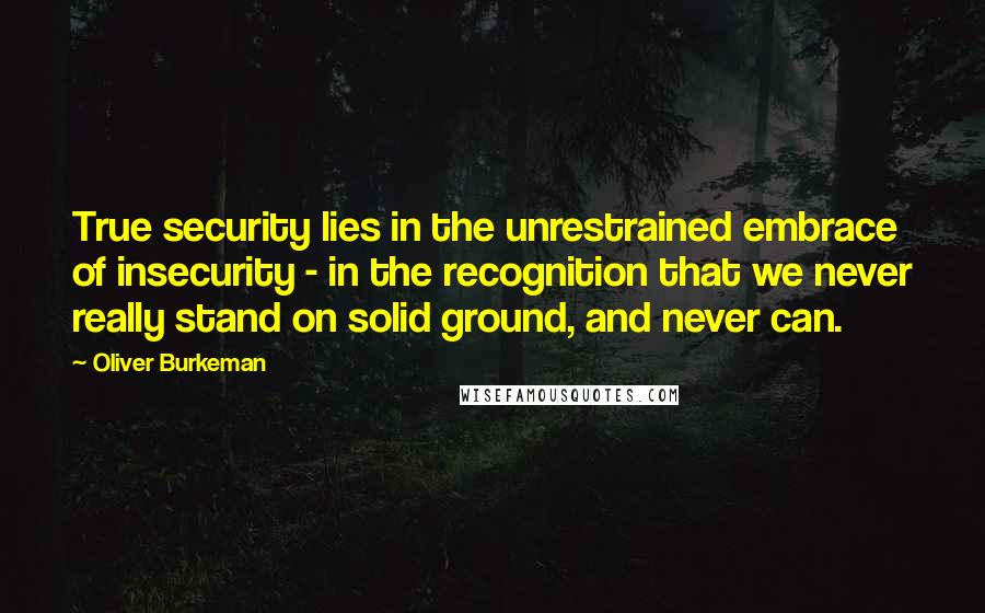 Oliver Burkeman Quotes: True security lies in the unrestrained embrace of insecurity - in the recognition that we never really stand on solid ground, and never can.
