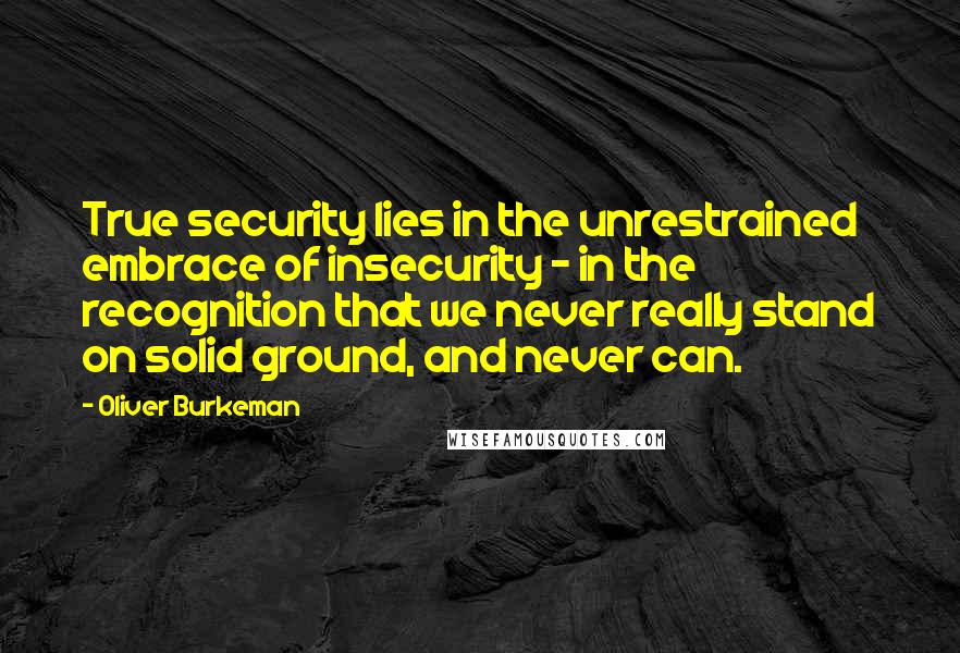 Oliver Burkeman Quotes: True security lies in the unrestrained embrace of insecurity - in the recognition that we never really stand on solid ground, and never can.