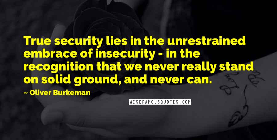 Oliver Burkeman Quotes: True security lies in the unrestrained embrace of insecurity - in the recognition that we never really stand on solid ground, and never can.