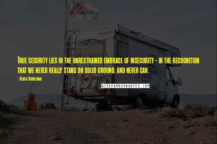Oliver Burkeman Quotes: True security lies in the unrestrained embrace of insecurity - in the recognition that we never really stand on solid ground, and never can.