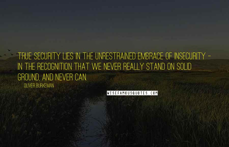 Oliver Burkeman Quotes: True security lies in the unrestrained embrace of insecurity - in the recognition that we never really stand on solid ground, and never can.