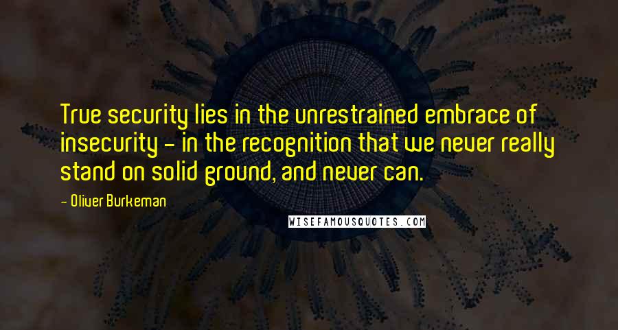 Oliver Burkeman Quotes: True security lies in the unrestrained embrace of insecurity - in the recognition that we never really stand on solid ground, and never can.