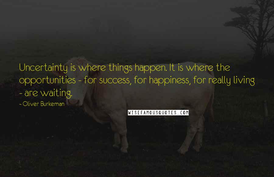 Oliver Burkeman Quotes: Uncertainty is where things happen. It is where the opportunities - for success, for happiness, for really living - are waiting.