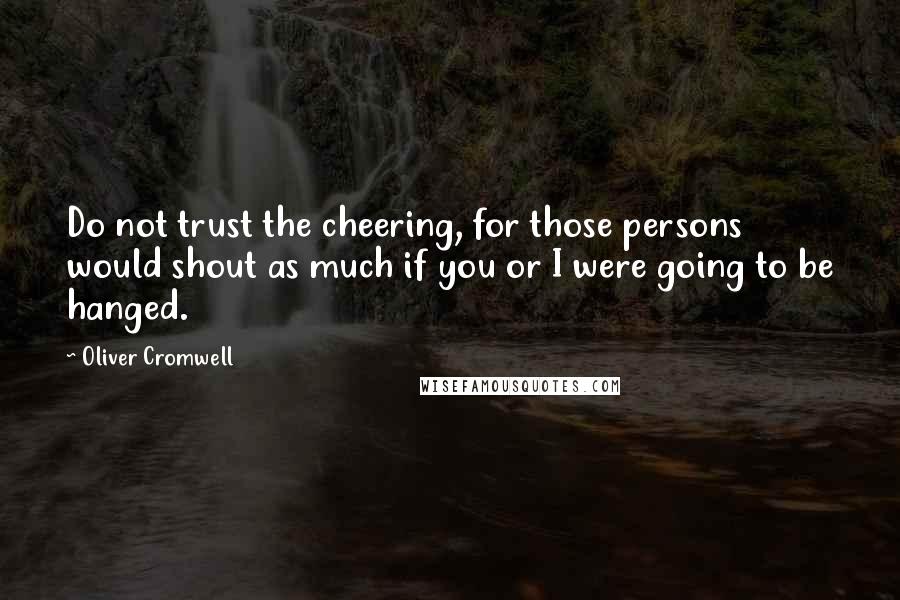 Oliver Cromwell Quotes: Do not trust the cheering, for those persons would shout as much if you or I were going to be hanged.