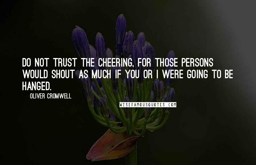 Oliver Cromwell Quotes: Do not trust the cheering, for those persons would shout as much if you or I were going to be hanged.