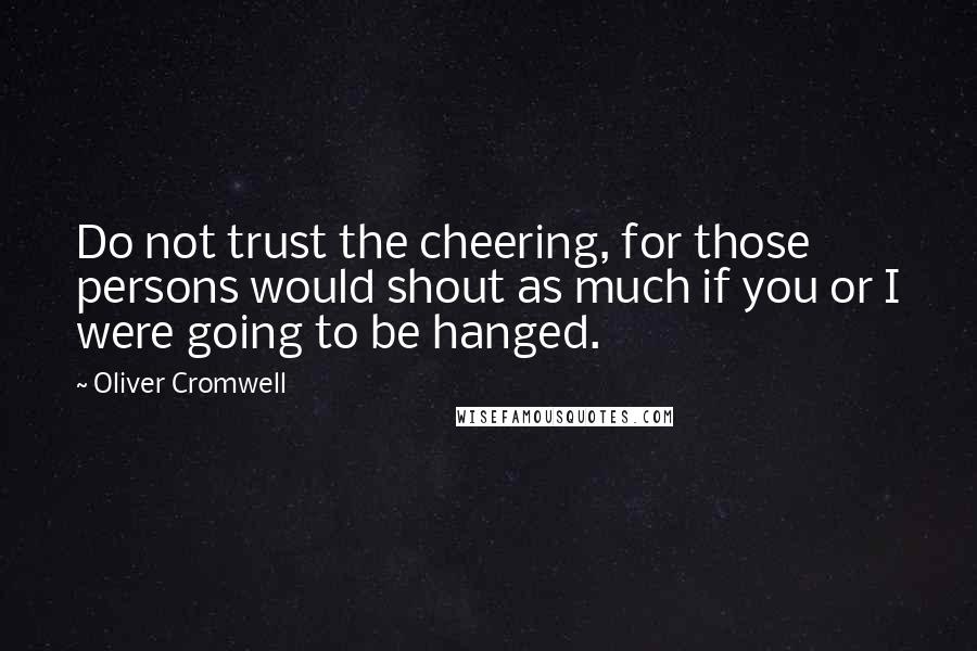 Oliver Cromwell Quotes: Do not trust the cheering, for those persons would shout as much if you or I were going to be hanged.