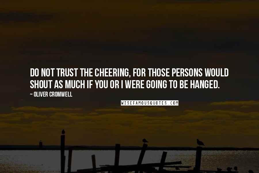 Oliver Cromwell Quotes: Do not trust the cheering, for those persons would shout as much if you or I were going to be hanged.
