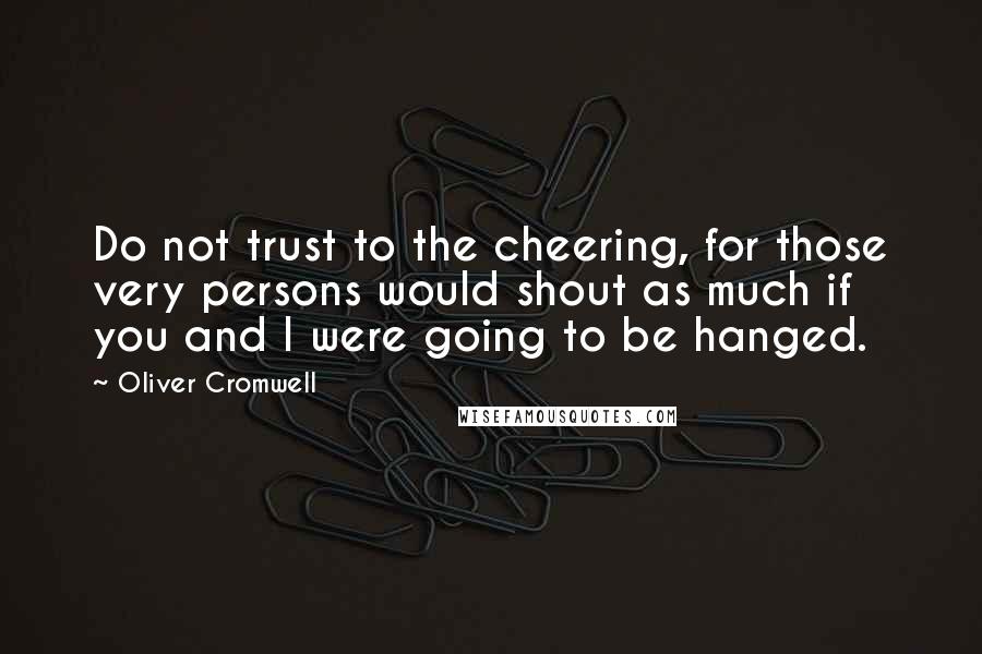 Oliver Cromwell Quotes: Do not trust to the cheering, for those very persons would shout as much if you and I were going to be hanged.