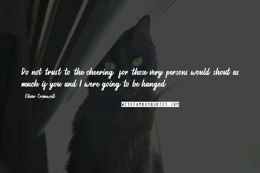 Oliver Cromwell Quotes: Do not trust to the cheering, for those very persons would shout as much if you and I were going to be hanged.