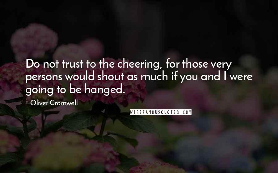 Oliver Cromwell Quotes: Do not trust to the cheering, for those very persons would shout as much if you and I were going to be hanged.