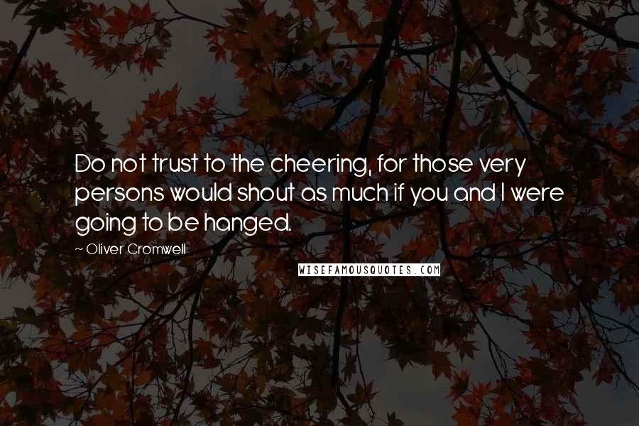 Oliver Cromwell Quotes: Do not trust to the cheering, for those very persons would shout as much if you and I were going to be hanged.