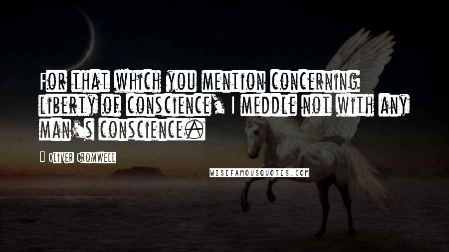 Oliver Cromwell Quotes: For that which you mention concerning liberty of conscience, I meddle not with any man's conscience.