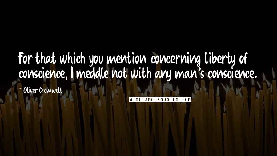 Oliver Cromwell Quotes: For that which you mention concerning liberty of conscience, I meddle not with any man's conscience.