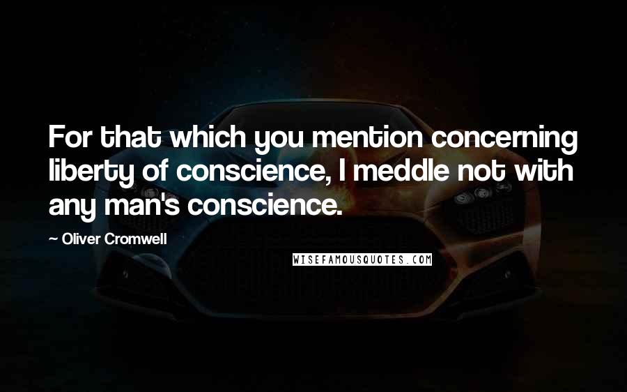 Oliver Cromwell Quotes: For that which you mention concerning liberty of conscience, I meddle not with any man's conscience.