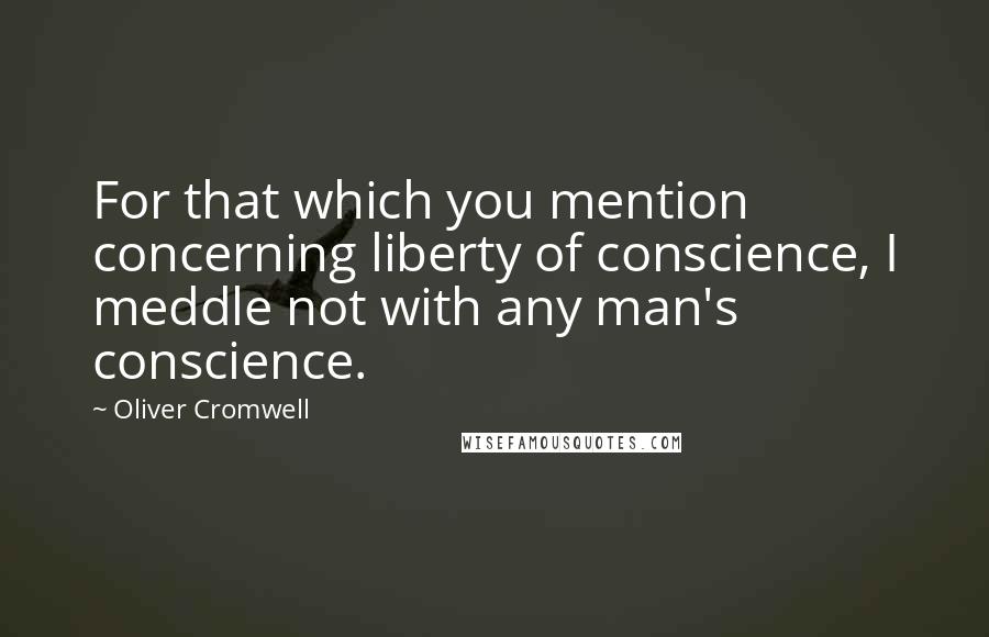 Oliver Cromwell Quotes: For that which you mention concerning liberty of conscience, I meddle not with any man's conscience.