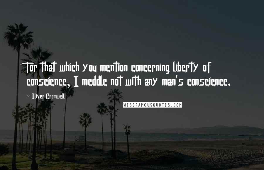 Oliver Cromwell Quotes: For that which you mention concerning liberty of conscience, I meddle not with any man's conscience.