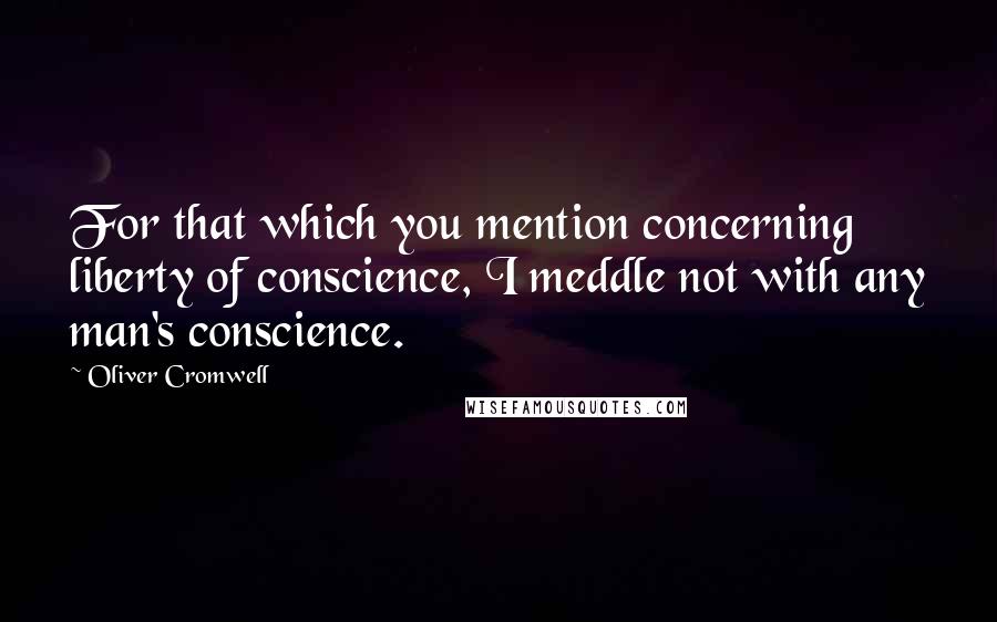 Oliver Cromwell Quotes: For that which you mention concerning liberty of conscience, I meddle not with any man's conscience.