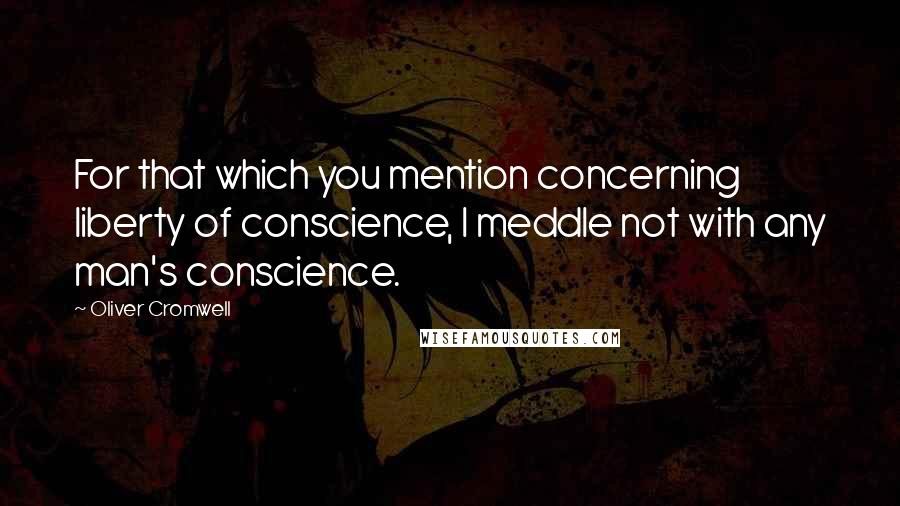 Oliver Cromwell Quotes: For that which you mention concerning liberty of conscience, I meddle not with any man's conscience.