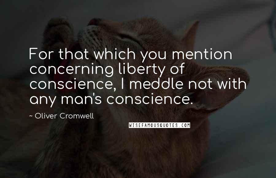 Oliver Cromwell Quotes: For that which you mention concerning liberty of conscience, I meddle not with any man's conscience.