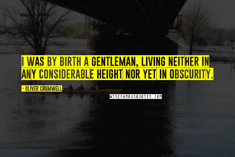 Oliver Cromwell Quotes: I was by birth a gentleman, living neither in any considerable height nor yet in obscurity.