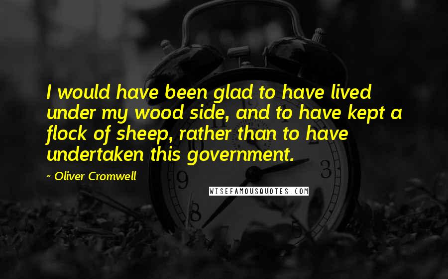Oliver Cromwell Quotes: I would have been glad to have lived under my wood side, and to have kept a flock of sheep, rather than to have undertaken this government.