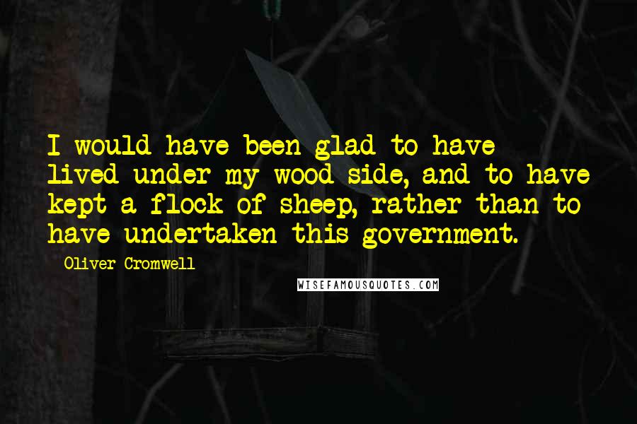 Oliver Cromwell Quotes: I would have been glad to have lived under my wood side, and to have kept a flock of sheep, rather than to have undertaken this government.