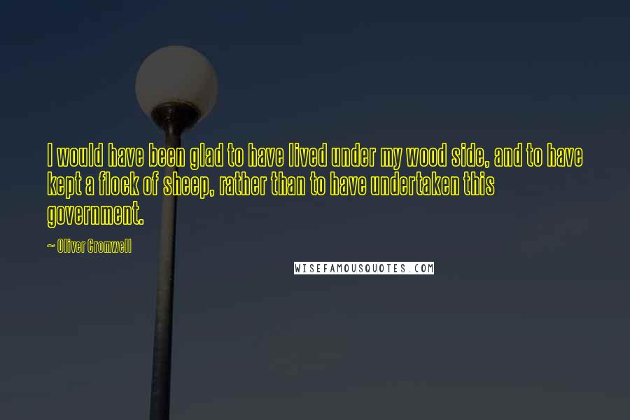 Oliver Cromwell Quotes: I would have been glad to have lived under my wood side, and to have kept a flock of sheep, rather than to have undertaken this government.