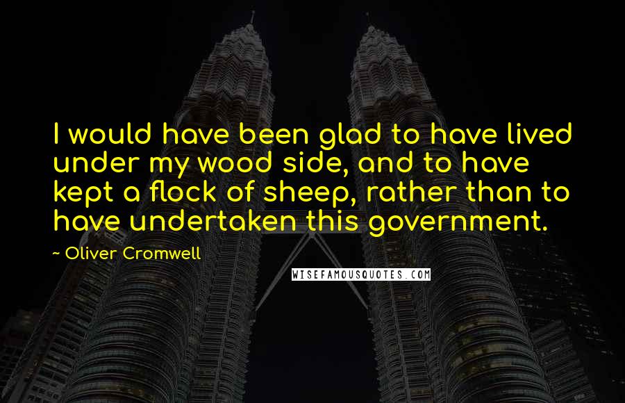 Oliver Cromwell Quotes: I would have been glad to have lived under my wood side, and to have kept a flock of sheep, rather than to have undertaken this government.