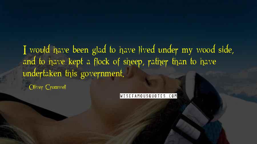 Oliver Cromwell Quotes: I would have been glad to have lived under my wood side, and to have kept a flock of sheep, rather than to have undertaken this government.