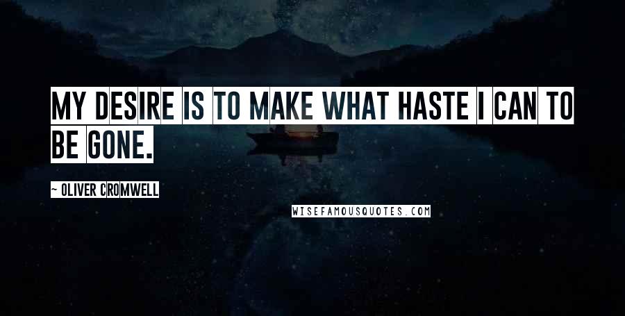 Oliver Cromwell Quotes: My desire is to make what haste I can to be gone.