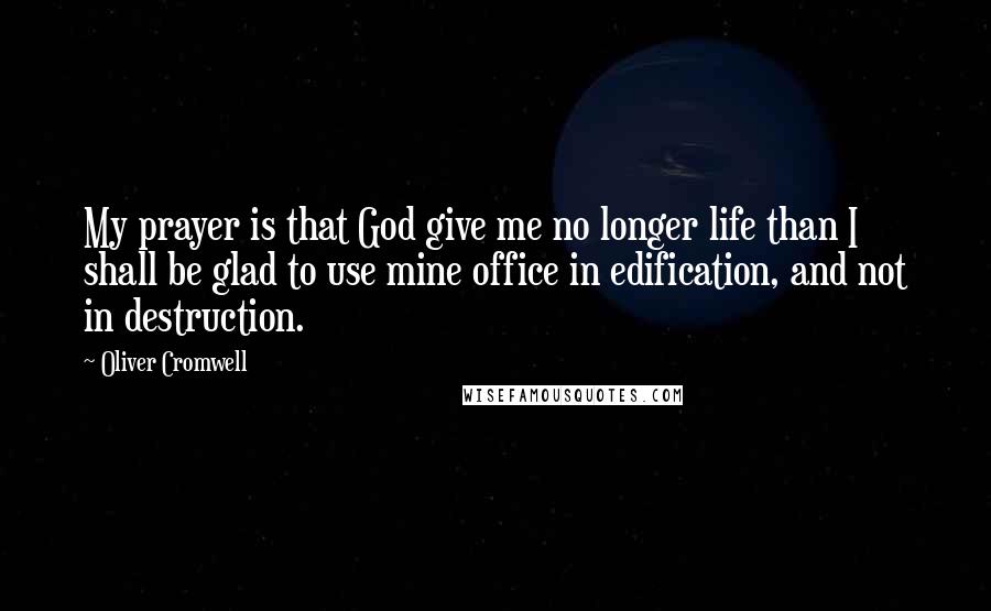 Oliver Cromwell Quotes: My prayer is that God give me no longer life than I shall be glad to use mine office in edification, and not in destruction.