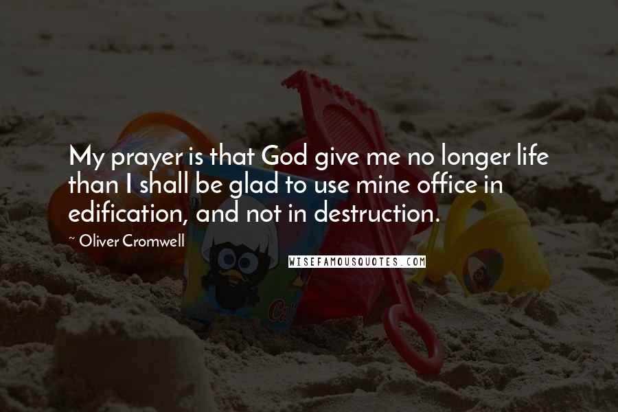 Oliver Cromwell Quotes: My prayer is that God give me no longer life than I shall be glad to use mine office in edification, and not in destruction.