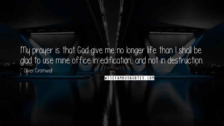 Oliver Cromwell Quotes: My prayer is that God give me no longer life than I shall be glad to use mine office in edification, and not in destruction.