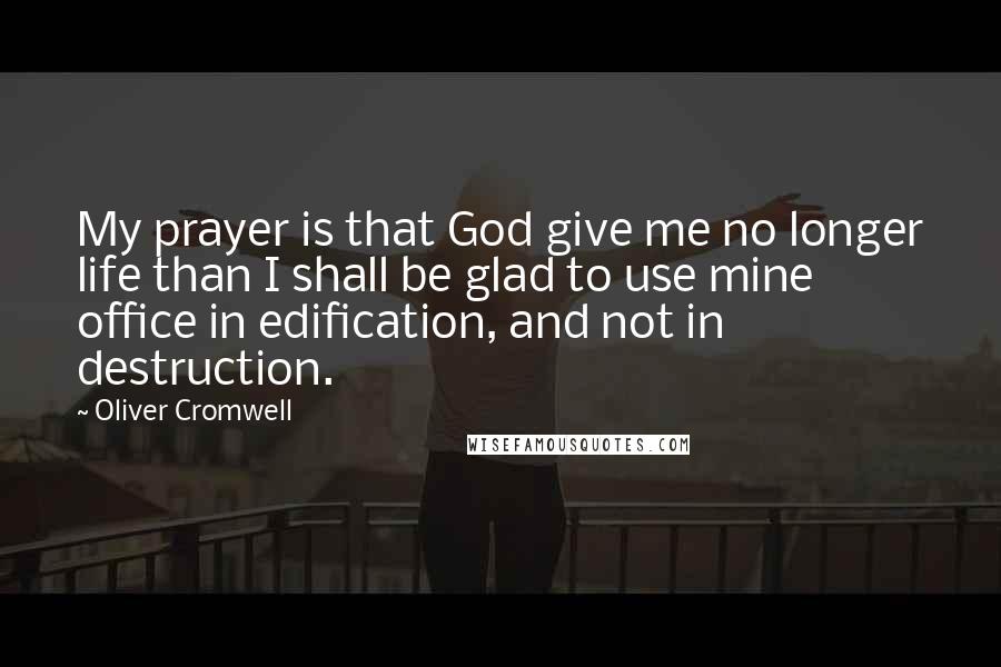 Oliver Cromwell Quotes: My prayer is that God give me no longer life than I shall be glad to use mine office in edification, and not in destruction.