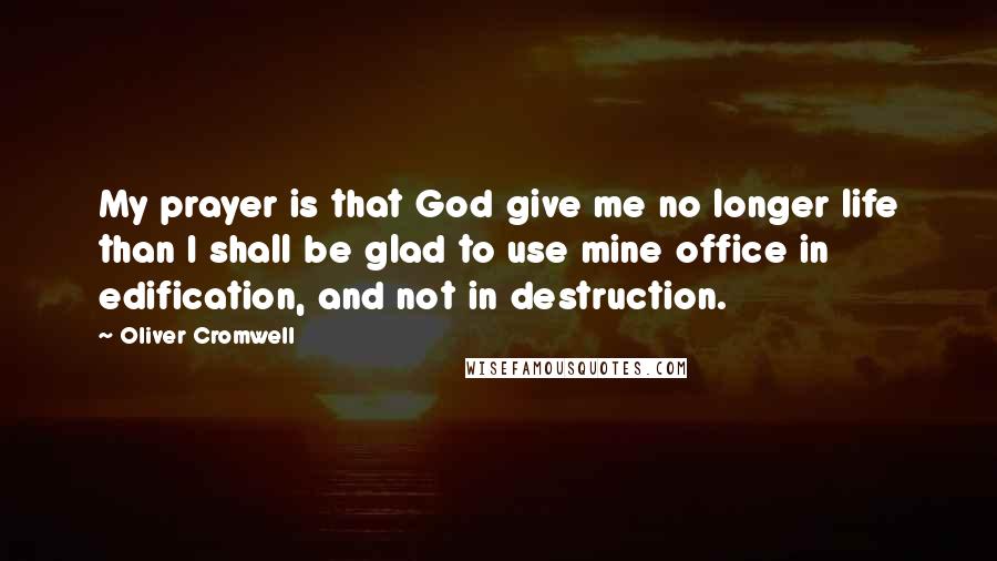 Oliver Cromwell Quotes: My prayer is that God give me no longer life than I shall be glad to use mine office in edification, and not in destruction.