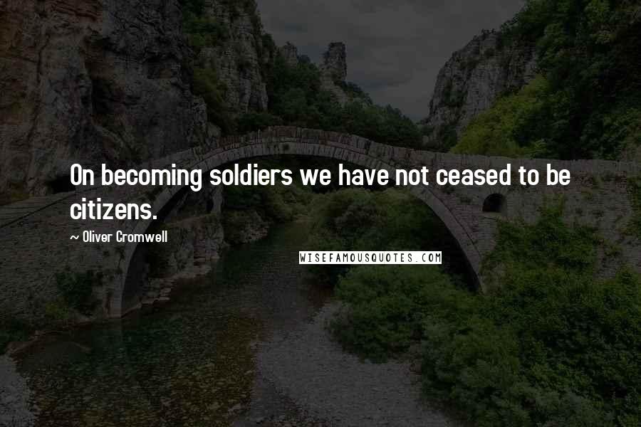 Oliver Cromwell Quotes: On becoming soldiers we have not ceased to be citizens.