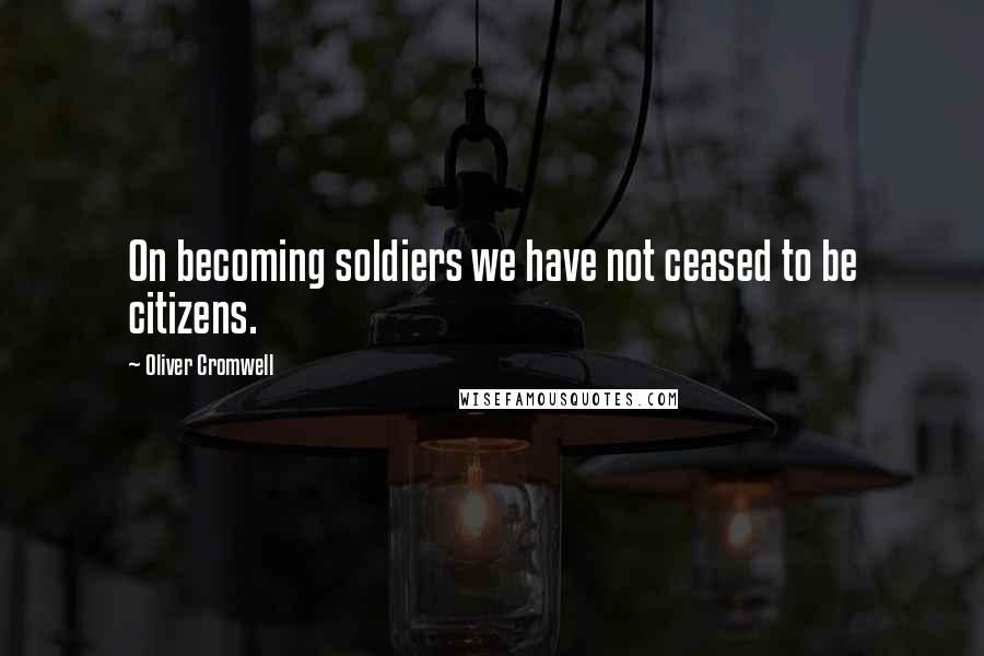 Oliver Cromwell Quotes: On becoming soldiers we have not ceased to be citizens.