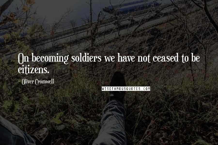 Oliver Cromwell Quotes: On becoming soldiers we have not ceased to be citizens.