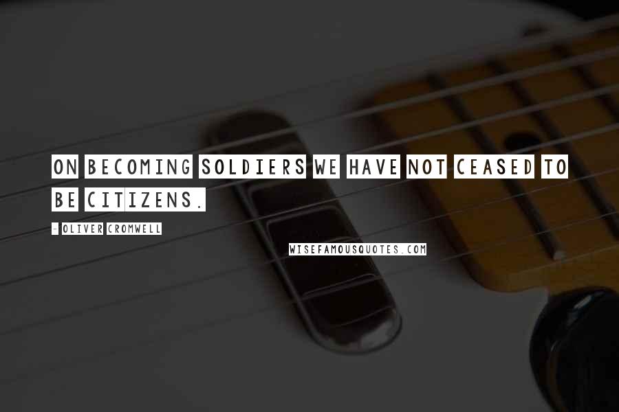 Oliver Cromwell Quotes: On becoming soldiers we have not ceased to be citizens.