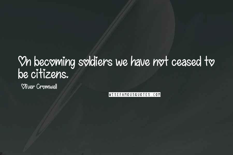 Oliver Cromwell Quotes: On becoming soldiers we have not ceased to be citizens.