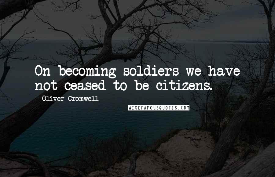 Oliver Cromwell Quotes: On becoming soldiers we have not ceased to be citizens.