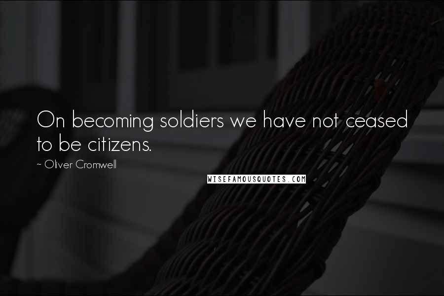 Oliver Cromwell Quotes: On becoming soldiers we have not ceased to be citizens.