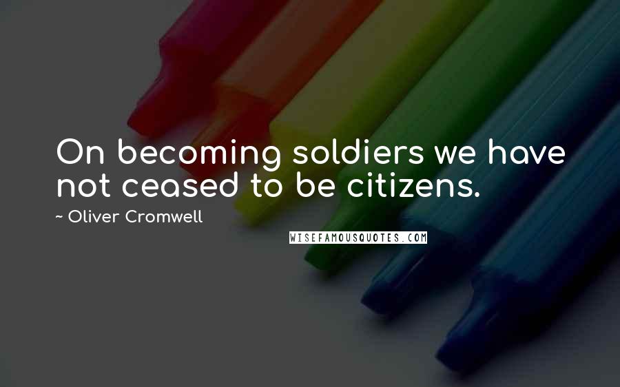 Oliver Cromwell Quotes: On becoming soldiers we have not ceased to be citizens.