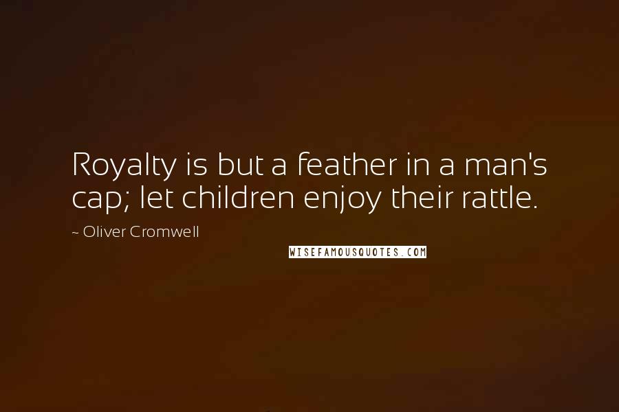Oliver Cromwell Quotes: Royalty is but a feather in a man's cap; let children enjoy their rattle.