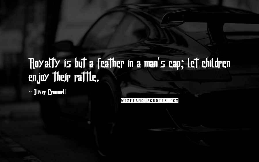 Oliver Cromwell Quotes: Royalty is but a feather in a man's cap; let children enjoy their rattle.