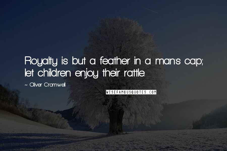 Oliver Cromwell Quotes: Royalty is but a feather in a man's cap; let children enjoy their rattle.