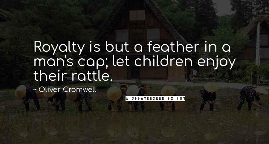 Oliver Cromwell Quotes: Royalty is but a feather in a man's cap; let children enjoy their rattle.