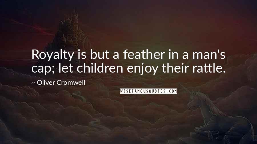 Oliver Cromwell Quotes: Royalty is but a feather in a man's cap; let children enjoy their rattle.