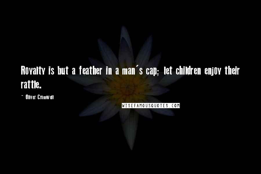 Oliver Cromwell Quotes: Royalty is but a feather in a man's cap; let children enjoy their rattle.